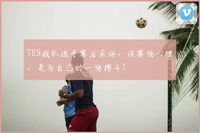 TES战队选手赛后采访，谈赛场心理，是与自己的一场搏斗！