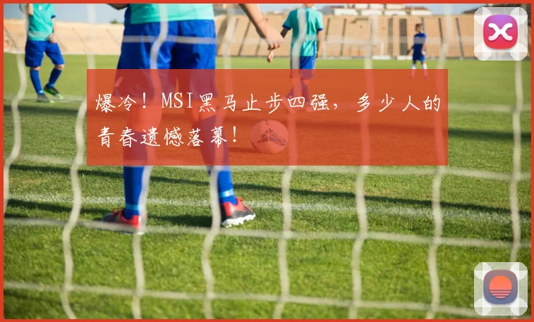 爆冷！MSI黑马止步四强，多少人的青春遗憾落幕！