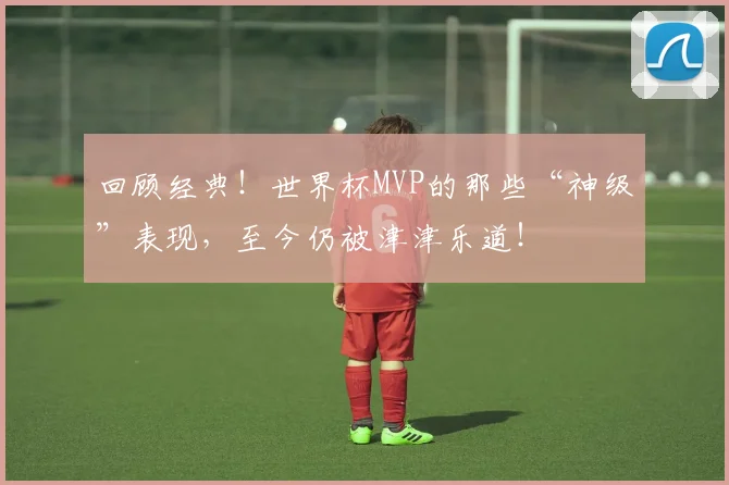 回顾经典！世界杯MVP的那些“神级”表现，至今仍被津津乐道！